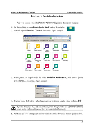 Centro de Treinamento Domínio A sua melhor escolha
11
1. Acessar o Domínio Administrar
Para você acessar o módulo Domínio Administrar, proceda da seguinte maneira:
1. Dê duplo clique na pasta Domínio Contábil, na área de trabalho.
2. Abrindo a janela Domínio Contábil, conforme a figura a seguir:
3. Nessa janela, dê duplo clique no ícone Domínio Administrar, para abrir a janela
Conectando..., conforme a figura a seguir:
4. Digite o Nome do Usuário e a Senha para acessar o sistema e, após, clique no botão OK.
A partir da versão 7.2A-05, os módulos foram desagrupados do Domínio Contábil,
sendo assim, cada módulo poderá ser acessado individualmente.
5. Verifique que você ainda poderá acessar outros módulos, através do módulo que está ativo.
 