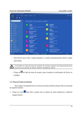Centro de Treinamento Domínio A sua melhor escolha
13
• Você deverá clicar sobre a opção desejada e o sistema automaticamente abrirá a opção
selecionada.
A Cartinha ao lado do nome do usuário do sistema somente será demonstrado para
quem tem a permissão de utilizar Domíni Atendimento Onvio.
• Clique na ao lado do nome do usuário, para visualizar as notificações do Onvio no
Contábil.
1.1. Troca de Temas no Sistema
Nessa opção você poderá trocar os temas do sistema conforme desejar. Para isso proceda
da seguinte maneira:
1. Clique no ícone para abrir a janela com as opções de temas disponíveis, conforme
imagem abaixo:
 