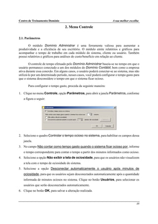 Centro de Treinamento Domínio A sua melhor escolha
15
2. Menu Controle
2.1. Parâmetros
O módulo Domínio Administrar é uma ferramenta valiosa para aumentar a
produtividade e a eficiência de seu escritório. O módulo emite relatórios e gráficos para
acompanhar o tempo de trabalho em cada módulo do sistema, cliente ou usuário. Também
possui relatórios e gráficos para análises do custo/benefício em relação ao cliente.
O controle de tempo efetuado pelo Domínio Administrar baseia-se no tempo em que o
usuário permanece conectado a um dos módulos do Domínio Contábil, bem como a empresa
ativa durante essa conexão. Em alguns casos, o usuário poderá conectar-se ao sistema, mas não
utilizá-lo por um determinado período, nesses casos, você poderá configurar o tempo gasto para
que o sistema desconsidere o tempo em que o sistema ficar ocioso.
Para configurar o tempo gasto, proceda da seguinte maneira:
1. Clique no menu Controle, opção Parâmetros, para abrir a janela Parâmetros, conforme
a figura a seguir:
2. Selecione o quadro Controlar o tempo ocioso no sistema, para habilitar os campos dessa
janela.
3. No campo Não contar como tempo gasto quando o sistema ficar ocioso por, informe
o tempo correspondente para contar o tempo a partir dos minutos informados como ocioso.
4. Selecione a opção Não exibir a tela de ociosidade, para que os usuários não visualizem
a tela com o tempo de ociosidade do sistema.
5. Selecione a opção Desconectar automaticamente o usuário após minutos de
ociosidade, para que os usuários sejam desconectados automaticamente após a quantidade
informada de minutos ociosos no sistema. Clique no botão Usuários, para selecionar os
usuários que serão desconectados automaticamente.
6. Clique no botão OK, para salvar a alteração realizada.
 