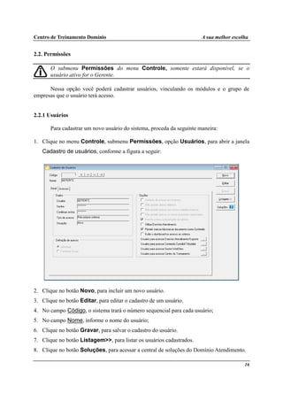 Centro de Treinamento Domínio A sua melhor escolha
16
2.2. Permissões
O submenu Permissões do menu Controle, somente estará disponível, se o
usuário ativo for o Gerente.
Nessa opção você poderá cadastrar usuários, vinculando os módulos e o grupo de
empresas que o usuário terá acesso.
2.2.1 Usuários
Para cadastrar um novo usuário do sistema, proceda da seguinte maneira:
1. Clique no menu Controle, submenu Permissões, opção Usuários, para abrir a janela
Cadastro de usuários, conforme a figura a seguir:
2. Clique no botão Novo, para incluir um novo usuário.
3. Clique no botão Editar, para editar o cadastro de um usuário.
4. No campo Código, o sistema trará o número sequencial para cada usuário;
5. No campo Nome, informe o nome do usuário;
6. Clique no botão Gravar, para salvar o cadastro do usuário.
7. Clique no botão Listagem>>, para listar os usuários cadastrados.
8. Clique no botão Soluções, para acessar a central de soluções do Domínio Atendimento.
 