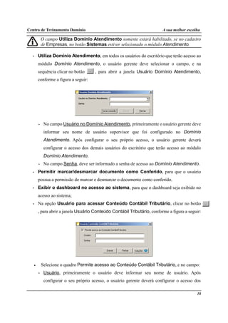 Centro de Treinamento Domínio A sua melhor escolha
18
O campo Utiliza Domínio Atendimento somente estará habilitado, se no cadastro
de Empresas, no botão Sistemas estiver selecionado o módulo Atendimento.
• Utiliza Domínio Atendimento, em todos os usuários do escritório que terão acesso ao
módulo Domínio Atendimento, o usuário gerente deve selecionar o campo, e na
sequência clicar no botão , para abrir a janela Usuário Domínio Atendimento,
conforme a figura a seguir:
• No campo Usuário no Domínio Atendimento, primeiramente o usuário gerente deve
informar seu nome de usuário supervisor que foi configurado no Domínio
Atendimento. Após configurar o seu próprio acesso, o usuário gerente deverá
configurar o acesso dos demais usuários do escritório que terão acesso ao módulo
Domínio Atendimento.
• No campo Senha, deve ser informado a senha de acesso ao Domínio Atendimento.
• Permitir marcar/desmarcar documento como Conferido, para que o usuário
possua a permissão de marcar e desmarcar o documento como conferido.
• Exibir o dashboard no acesso ao sistema, para que o dashboard seja exibido no
acesso ao sistema;
• Na opção Usuário para acessar Conteúdo Contábil Tributário, clicar no botão
, para abrir a janela Usuário Conteúdo Contábil Tributário, conforme a figura a seguir:
• Selecione o quadro Permite acesso ao Conteúdo Contábil Tributário, e no campo:
• Usuário, primeiramente o usuário deve informar seu nome de usuário. Após
configurar o seu próprio acesso, o usuário gerente deverá configurar o acesso dos
 