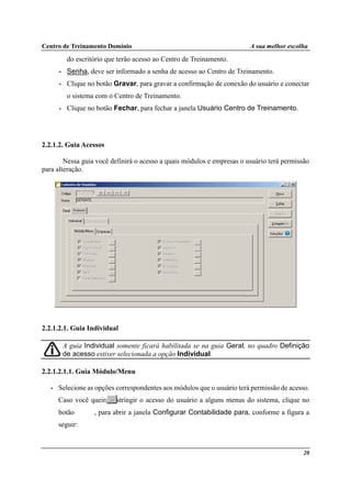 Centro de Treinamento Domínio A sua melhor escolha
20
do escritório que terão acesso ao Centro de Treinamento.
• Senha, deve ser informado a senha de acesso ao Centro de Treinamento.
• Clique no botão Gravar, para gravar a confirmação de conexão do usuário e conectar
o sistema com o Centro de Treinamento.
• Clique no botão Fechar, para fechar a janela Usuário Centro de Treinamento.
2.2.1.2. Guia Acessos
Nessa guia você definirá o acesso a quais módulos e empresas o usuário terá permissão
para alteração.
2.2.1.2.1. Guia Individual
A guia Individual somente ficará habilitada se na guia Geral, no quadro Definição
de acesso estiver selecionada a opção Individual.
2.2.1.2.1.1. Guia Módulo/Menu
• Selecione as opções correspondentes aos módulos que o usuário terá permissão de acesso.
Caso você queira restringir o acesso do usuário a alguns menus do sistema, clique no
botão , para abrir a janela Configurar Contabilidade para, conforme a figura a
seguir:
 