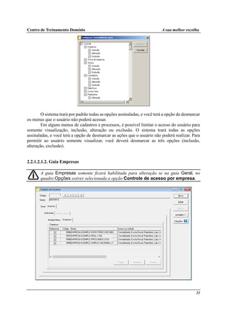 Centro de Treinamento Domínio A sua melhor escolha
21
O sistema trará por padrão todas as opções assinaladas, e você terá a opção de desmarcar
os menus que o usuário não poderá acessar.
Em alguns menus de cadastros e processos, é possível limitar o acesso do usuário para
somente visualização, inclusão, alteração ou exclusão. O sistema trará todas as opções
assinaladas, e você terá a opção de desmarcar as ações que o usuário não poderá realizar. Para
permitir ao usuário somente visualizar, você deverá desmarcar as três opções (inclusão,
alteração, exclusão).
2.2.1.2.1.2. Guia Empresas
A guia Empresas somente ficará habilitada para alteração se na guia Geral, no
quadro Opções estiver selecionada a opção Controle de acesso por empresa.
 