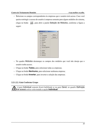 Centro de Treinamento Domínio A sua melhor escolha
22
• Selecione os campos correspondentes às empresas que o usuário terá acesso. Caso você
queira restringir o acesso do usuário à empresa somente para alguns módulos do sistema,
clique no botão , para abrir a janela Seleção de Módulos, conforme a figura a
seguir:
• No quadro Módulos desmarque os campos dos módulos que você não deseja que o
usuário tenha acesso.
• Clique no botão Todos, para selecionar todas as empresas;
• Clique no botão Nenhuma, para selecionar nenhuma empresa;
• Clique no botão Inverter, para inverter a seleção das empresas.
2.2.1.2.2. Guia Conforme Grupo
A guia Individual somente ficará habilitada se na guia Geral, no quadro Definição
de acesso estiver selecionada a opção Individual.
 