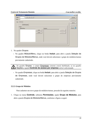 Centro de Treinamento Domínio A sua melhor escolha
23
1. No quadro Grupos:
• No quadro Módulo/Menu, clique no botão Incluir, para abrir a janela Seleção de
Grupos de Módulos/Menus, onde você deverá selecionar o grupo de módulos/menus
previamente cadastrado.
No quadro Grupos, o campo Empresas somente estará habilitado, se no quadro
Opções a opção Controle de acesso por empresa estiver selecionada.
• No quadro Empresas, clique no botão Incluir, para abrir a janela Seleção de Grupos
de Empresas, onde você deverá selecionar o grupo de empresas previamente
cadastrado.
2.2.2. Grupo de Módulos
Para cadastrar um novo grupo de módulos/menus, proceda da seguinte maneira:
1. Clique no menu Controle, submenu Permissões, opção Grupo de Módulos, para
abrir a janela Grupos de Módulos/Menus, conforme a figura a seguir:
 