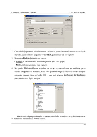 Centro de Treinamento Domínio A sua melhor escolha
24
2. Caso não haja grupo de módulos/menus cadastrado, entrará automaticamente no modo de
inclusão. Caso contrário clique no botão Novo, para incluir um novo grupo.
3. No quadro Dados do grupo, no campo:
• Código, o sistema trará o número sequencial para cada grupo;
• Nome, informe um nome para o grupo.
4. No quadro Módulos/Menus, selecione as opções correspondentes aos módulos que o
usuário terá permissão de acesso. Caso você queira restringir o acesso do usuário a alguns
menus do sistema, clique no botão , para abrir a janela Configurar Contabilidade
para, conforme a figura a seguir:
O sistema trará por padrão todas as opções assinaladas, e você terá a opção de desmarcar
os menus que o usuário não poderá acessar.
 