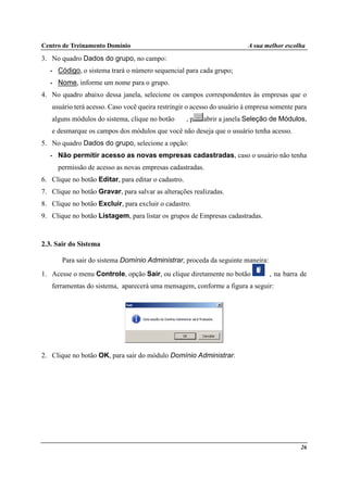 Centro de Treinamento Domínio A sua melhor escolha
26
3. No quadro Dados do grupo, no campo:
• Código, o sistema trará o número sequencial para cada grupo;
• Nome, informe um nome para o grupo.
4. No quadro abaixo dessa janela, selecione os campos correspondentes às empresas que o
usuário terá acesso. Caso você queira restringir o acesso do usuário à empresa somente para
alguns módulos do sistema, clique no botão , para abrir a janela Seleção de Módulos,
e desmarque os campos dos módulos que você não deseja que o usuário tenha acesso.
5. No quadro Dados do grupo, selecione a opção:
• Não permitir acesso as novas empresas cadastradas, caso o usuário não tenha
permissão de acesso as novas empresas cadastradas.
6. Clique no botão Editar, para editar o cadastro.
7. Clique no botão Gravar, para salvar as alterações realizadas.
8. Clique no botão Excluir, para excluir o cadastro.
9. Clique no botão Listagem, para listar os grupos de Empresas cadastradas.
2.3. Sair do Sistema
Para sair do sistema Domínio Administrar, proceda da seguinte maneira:
1. Acesse o menu Controle, opção Sair, ou clique diretamente no botão , na barra de
ferramentas do sistema, aparecerá uma mensagem, conforme a figura a seguir:
2. Clique no botão OK, para sair do módulo Domínio Administrar.
 