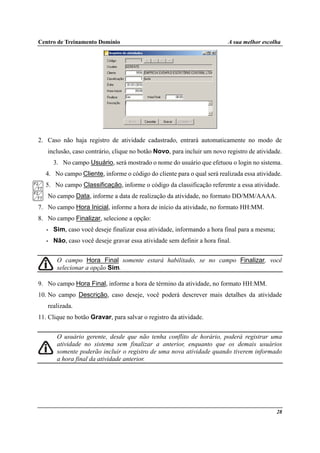 Centro de Treinamento Domínio A sua melhor escolha
28
2. Caso não haja registro de atividade cadastrado, entrará automaticamente no modo de
inclusão, caso contrário, clique no botão Novo, para incluir um novo registro de atividade.
3. No campo Usuário, será mostrado o nome do usuário que efetuou o login no sistema.
4. No campo Cliente, informe o código do cliente para o qual será realizada essa atividade.
5. No campo Classificação, informe o código da classificação referente a essa atividade.
6. No campo Data, informe a data de realização da atividade, no formato DD/MM/AAAA.
7. No campo Hora Inicial, informe a hora de início da atividade, no formato HH:MM.
8. No campo Finalizar, selecione a opção:
• Sim, caso você deseje finalizar essa atividade, informando a hora final para a mesma;
• Não, caso você deseje gravar essa atividade sem definir a hora final.
O campo Hora Final somente estará habilitado, se no campo Finalizar, você
selecionar a opção Sim.
9. No campo Hora Final, informe a hora de término da atividade, no formato HH:MM.
10. No campo Descrição, caso deseje, você poderá descrever mais detalhes da atividade
realizada.
11. Clique no botão Gravar, para salvar o registro da atividade.
O usuário gerente, desde que não tenha conflito de horário, poderá registrar uma
atividade no sistema sem finalizar a anterior, enquanto que os demais usuários
somente poderão incluir o registro de uma nova atividade quando tiverem informado
a hora final da atividade anterior.
 