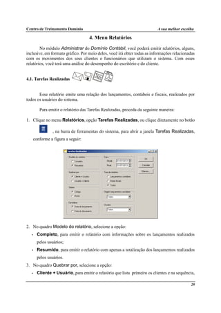 Centro de Treinamento Domínio A sua melhor escolha
29
4. Menu Relatórios
No módulo Administrar do Domínio Contábil, você poderá emitir relatórios, alguns,
inclusive, em formato gráfico. Por meio deles, você irá obter todas as informações relacionadas
com os movimentos dos seus clientes e funcionários que utilizam o sistema. Com esses
relatórios, você terá uma análise do desempenho do escritório e do cliente.
4.1. Tarefas Realizadas
Esse relatório emite uma relação dos lançamentos, contábeis e fiscais, realizados por
todos os usuários do sistema.
Para emitir o relatório das Tarefas Realizadas, proceda da seguinte maneira:
1. Clique no menu Relatórios, opção Tarefas Realizadas, ou clique diretamente no botão
, na barra de ferramentas do sistema, para abrir a janela Tarefas Realizadas,
conforme a figura a seguir:
2. No quadro Modelo do relatório, selecione a opção:
• Completo, para emitir o relatório com informações sobre os lançamentos realizados
pelos usuários;
• Resumido, para emitir o relatório com apenas a totalização dos lançamentos realizados
pelos usuários.
3. No quadro Quebrar por, selecione a opção:
• Cliente + Usuário, para emitir o relatório que lista primeiro os clientes e na sequência,
 