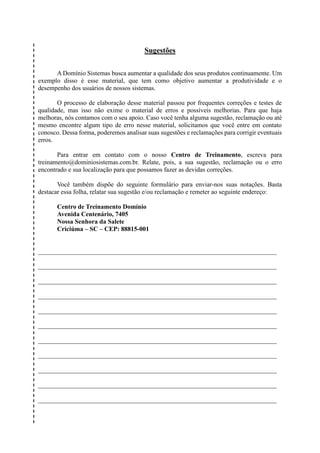 Sugestões
A Domínio Sistemas busca aumentar a qualidade dos seus produtos continuamente. Um
exemplo disso é esse material, que tem como objetivo aumentar a produtividade e o
desempenho dos usuários de nossos sistemas.
O processo de elaboração desse material passou por frequentes correções e testes de
qualidade, mas isso não exime o material de erros e possíveis melhorias. Para que haja
melhoras, nós contamos com o seu apoio. Caso você tenha alguma sugestão, reclamação ou até
mesmo encontre algum tipo de erro nesse material, solicitamos que você entre em contato
conosco. Dessa forma, poderemos analisar suas sugestões e reclamações para corrigir eventuais
erros.
Para entrar em contato com o nosso Centro de Treinamento, escreva para
treinamento@dominiosistemas.com.br. Relate, pois, a sua sugestão, reclamação ou o erro
encontrado e sua localização para que possamos fazer as devidas correções.
Você também dispõe do seguinte formulário para enviar-nos suas notações. Basta
destacar essa folha, relatar sua sugestão e/ou reclamação e remeter ao seguinte endereço:
Centro de Treinamento Domínio
Avenida Centenário, 7405
Nossa Senhora da Salete
Criciúma – SC – CEP: 88815-001
__________________________________________________________________________
__________________________________________________________________________
__________________________________________________________________________
__________________________________________________________________________
__________________________________________________________________________
__________________________________________________________________________
__________________________________________________________________________
__________________________________________________________________________
__________________________________________________________________________
__________________________________________________________________________
__________________________________________________________________________
 