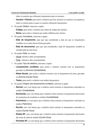 Centro de Treinamento Domínio A sua melhor escolha
30
todos os usuários que efetuaram lançamentos para os mesmos;
• Usuário + Cliente, para emitir o relatório que lista primeiro os usuários e na sequência,
todos os clientes para os quais os usuários efetuaram lançamentos.
4. No quadro Ordem, selecione a opção:
• Código, para emitir o relatório por ordem de código dos clientes;
• Nome, para emitir o relatório por ordem alfabética dos clientes.
5. No quadro Considerar, selecione a opção:
• Data do lançamento, para que seja considerada a data em que os lançamentos
contábeis ou as notas fiscais foram gravados;
• Data do documento, para que seja considerada a data do lançamento contábil ou
entrada/saída da nota fiscal.
6. No quadro Data, no campo:
• Inicial, informe a data correspondente;
• Final, informe a data correspondente.
7. No quadro Tipo de relatório, selecione a opção:
• Lançamentos contábeis, para emitir o relatório somente com os lançamentos
gravados no Domínio Contabilidade;
• Notas fiscais, para emitir o relatório somente com os lançamentos de notas, gravados
no Domínio Escrita Fiscal;
• Todos, para emitir o relatório com ambos lançamentos.
8. No quadro Origem dos lançamentos contábeis, selecione a opção:
• Normal, caso você deseje que o relatório emita somente os lançamentos realizados no
módulo Contabilidade;
• Zeramento, caso você deseje que o relatório emita somente os lançamentos decorrentes
de zeramentos de resultado no módulo Contabilidade;
• Patrimônio, se você quiser que o relatório emita somente os lançamentos realizados no
módulo Patrimônio;
• Escrita, caso você deseje que o relatório emita somente os lançamentos realizados no
módulo Escrita Fiscal;
• Saídas EF, caso você deseje que o relatório emita somente os lançamentos decorrentes
das notas de saída do módulo Escrita Fiscal;
• Entradas EF, se você deseja que o relatório emita somente os lançamentos decorrentes
 