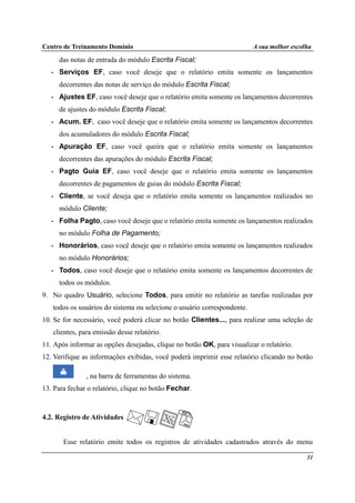 Centro de Treinamento Domínio A sua melhor escolha
31
das notas de entrada do módulo Escrita Fiscal;
• Serviços EF, caso você deseje que o relatório emita somente os lançamentos
decorrentes das notas de serviço do módulo Escrita Fiscal;
• Ajustes EF, caso você deseje que o relatório emita somente os lançamentos decorrentes
de ajustes do módulo Escrita Fiscal;
• Acum. EF, caso você deseje que o relatório emita somente os lançamentos decorrentes
dos acumuladores do módulo Escrita Fiscal;
• Apuração EF, caso você queira que o relatório emita somente os lançamentos
decorrentes das apurações do módulo Escrita Fiscal;
• Pagto Guia EF, caso você deseje que o relatório emita somente os lançamentos
decorrentes de pagamentos de guias do módulo Escrita Fiscal;
• Cliente, se você deseja que o relatório emita somente os lançamentos realizados no
módulo Cliente;
• Folha Pagto, caso você deseje que o relatório emita somente os lançamentos realizados
no módulo Folha de Pagamento;
• Honorários, caso você deseje que o relatório emita somente os lançamentos realizados
no módulo Honorários;
• Todos, caso você deseje que o relatório emita somente os lançamentos decorrentes de
todos os módulos.
9. No quadro Usuário, selecione Todos, para emitir no relatório as tarefas realizadas por
todos os usuários do sistema ou selecione o usuário correspondente.
10. Se for necessário, você poderá clicar no botão Clientes..., para realizar uma seleção de
clientes, para emissão desse relatório.
11. Após informar as opções desejadas, clique no botão OK, para visualizar o relatório.
12. Verifique as informações exibidas, você poderá imprimir esse relatório clicando no botão
, na barra de ferramentas do sistema.
13. Para fechar o relatório, clique no botão Fechar.
4.2. Registro de Atividades
Esse relatório emite todos os registros de atividades cadastrados através do menu
 