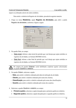 Centro de Treinamento Domínio A sua melhor escolha
32
arquivo ou efetuados através de outros módulos.
Para emitir o relatório de Registro de Atividades, proceda da seguinte maneira:
1. Clique no menu Relatórios, opção Registro de Atividades, para abrir a janela
Registro de atividades, conforme a figura a seguir:
2. No quadro Data, no campo:
• Data inicial, informe a data inicial do período que você deseja que sejam emitidos os
registros de atividades, no formato DD/MM/AAAA;
• Data final, informe a data final do período que você deseja que sejam emitidos os
registros de atividades, no formato DD/MM/AAAA.
Os campos do quadro Ordenar, serão habilitados conforme opções selecionadas
no quadro Quebrar o relatório.
3. No quadro Ordem, selecione a opção:
• Data, para emitir o relatório ordenado pela data de realização da atividade;
• Cliente, para emitir o relatório ordenado pelo nome dos clientes;
• Classificação, para emitir o relatório ordenado pelo nome das classificações;
• Usuário, para emitir o relatório ordenado pelo nome dos usuários.
4. Selecione o quadro Quebrar o relatório, no campo:
• Primeira quebra, selecione a opção desejada para a primeira quebra no relatório;
• Segunda quebra, selecione a opção desejada para a segunda quebra no relatório;
 