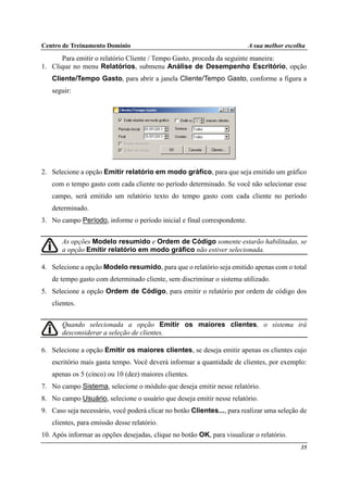 Centro de Treinamento Domínio A sua melhor escolha
35
Para emitir o relatório Cliente / Tempo Gasto, proceda da seguinte maneira:
1. Clique no menu Relatórios, submenu Análise de Desempenho Escritório, opção
Cliente/Tempo Gasto, para abrir a janela Cliente/Tempo Gasto, conforme a figura a
seguir:
2. Selecione a opção Emitir relatório em modo gráfico, para que seja emitido um gráfico
com o tempo gasto com cada cliente no período determinado. Se você não selecionar esse
campo, será emitido um relatório texto do tempo gasto com cada cliente no período
determinado.
3. No campo Período, informe o período inicial e final correspondente.
As opções Modelo resumido e Ordem de Código somente estarão habilitadas, se
a opção Emitir relatório em modo gráfico não estiver selecionada.
4. Selecione a opção Modelo resumido, para que o relatório seja emitido apenas com o total
de tempo gasto com determinado cliente, sem discriminar o sistema utilizado.
5. Selecione a opção Ordem de Código, para emitir o relatório por ordem de código dos
clientes.
Quando selecionada a opção Emitir os maiores clientes, o sistema irá
desconsiderar a seleção de clientes.
6. Selecione a opção Emitir os maiores clientes, se deseja emitir apenas os clientes cujo
escritório mais gasta tempo. Você deverá informar a quantidade de clientes, por exemplo:
apenas os 5 (cinco) ou 10 (dez) maiores clientes.
7. No campo Sistema, selecione o módulo que deseja emitir nesse relatório.
8. No campo Usuário, selecione o usuário que deseja emitir nesse relatório.
9. Caso seja necessário, você poderá clicar no botão Clientes..., para realizar uma seleção de
clientes, para emissão desse relatório.
10. Após informar as opções desejadas, clique no botão OK, para visualizar o relatório.
 