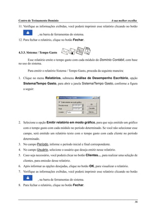 Centro de Treinamento Domínio A sua melhor escolha
36
11. Verifique as informações exibidas, você poderá imprimir esse relatório clicando no botão
, na barra de ferramentas do sistema.
12. Para fechar o relatório, clique no botão Fechar.
4.3.3. Sistema / Tempo Gasto
Esse relatório emite o tempo gasto com cada módulo do Domínio Contábil, com base
no uso do sistema.
Para emitir o relatório Sistema / Tempo Gasto, proceda da seguinte maneira:
1. Clique no menu Relatórios, submenu Análise de Desempenho Escritório, opção
Sistema/Tempo Gasto, para abrir a janela Sistema/Tempo Gasto, conforme a figura
a seguir:
2. Selecione a opção Emitir relatório em modo gráfico, para que seja emitido um gráfico
com o tempo gasto com cada módulo no período determinado. Se você não selecionar esse
campo, será emitido um relatório texto com o tempo gasto com cada cliente no período
determinado.
3. No campo Período, informe o período inicial e final correspondente.
4. No campo Usuário, selecione o usuário que deseja emitir nesse relatório.
5. Caso seja necessário, você poderá clicar no botão Clientes..., para realizar uma seleção de
clientes, para emissão desse relatório.
6. Após informar as opções desejadas, clique no botão OK, para visualizar o relatório.
7. Verifique as informações exibidas, você poderá imprimir esse relatório clicando no botão
, na barra de ferramentas do sistema.
8. Para fechar o relatório, clique no botão Fechar.
 