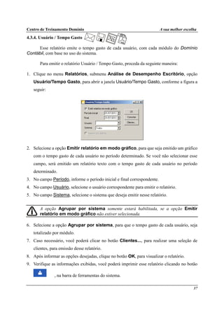 Centro de Treinamento Domínio A sua melhor escolha
37
4.3.4. Usuário / Tempo Gasto
Esse relatório emite o tempo gasto de cada usuário, com cada módulo do Domínio
Contábil, com base no uso do sistema.
Para emitir o relatório Usuário / Tempo Gasto, proceda da seguinte maneira:
1. Clique no menu Relatórios, submenu Análise de Desempenho Escritório, opção
Usuário/Tempo Gasto, para abrir a janela Usuário/Tempo Gasto, conforme a figura a
seguir:
2. Selecione a opção Emitir relatório em modo gráfico, para que seja emitido um gráfico
com o tempo gasto de cada usuário no período determinado. Se você não selecionar esse
campo, será emitido um relatório texto com o tempo gasto de cada usuário no período
determinado.
3. No campo Período, informe o período inicial e final correspondente.
4. No campo Usuário, selecione o usuário correspondente para emitir o relatório.
5. No campo Sistema, selecione o sistema que deseja emitir nesse relatório.
A opção Agrupar por sistema somente estará habilitada, se a opção Emitir
relatório em modo gráfico não estiver selecionada.
6. Selecione a opção Agrupar por sistema, para que o tempo gasto de cada usuário, seja
totalizado por módulo.
7. Caso necessário, você poderá clicar no botão Clientes..., para realizar uma seleção de
clientes, para emissão desse relatório.
8. Após informar as opções desejadas, clique no botão OK, para visualizar o relatório.
9. Verifique as informações exibidas, você poderá imprimir esse relatório clicando no botão
, na barra de ferramentas do sistema.
 