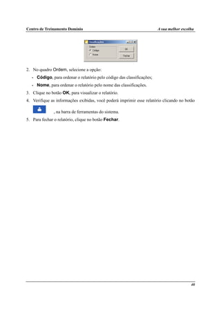 Centro de Treinamento Domínio A sua melhor escolha
40
2. No quadro Ordem, selecione a opção:
• Código, para ordenar o relatório pelo código das classificações;
• Nome, para ordenar o relatório pelo nome das classificações.
3. Clique no botão OK, para visualizar o relatório.
4. Verifique as informações exibidas, você poderá imprimir esse relatório clicando no botão
, na barra de ferramentas do sistema.
5. Para fechar o relatório, clique no botão Fechar.
 