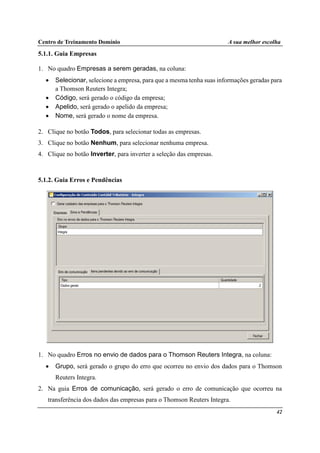Centro de Treinamento Domínio A sua melhor escolha
42
5.1.1. Guia Empresas
1. No quadro Empresas a serem geradas, na coluna:
• Selecionar, selecione a empresa, para que a mesma tenha suas informações geradas para
a Thomson Reuters Integra;
• Código, será gerado o código da empresa;
• Apelido, será gerado o apelido da empresa;
• Nome, será gerado o nome da empresa.
2. Clique no botão Todos, para selecionar todas as empresas.
3. Clique no botão Nenhum, para selecionar nenhuma empresa.
4. Clique no botão Inverter, para inverter a seleção das empresas.
5.1.2. Guia Erros e Pendências
1. No quadro Erros no envio de dados para o Thomson Reuters Integra, na coluna:
• Grupo, será gerado o grupo do erro que ocorreu no envio dos dados para o Thomson
Reuters Integra.
2. Na guia Erros de comunicação, será gerado o erro de comunicação que ocorreu na
transferência dos dados das empresas para o Thomson Reuters Integra.
 