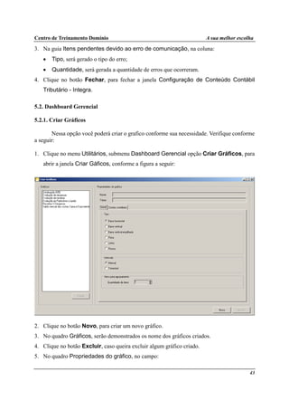 Centro de Treinamento Domínio A sua melhor escolha
43
3. Na guia Itens pendentes devido ao erro de comunicação, na coluna:
• Tipo, será gerado o tipo do erro;
• Quantidade, será gerada a quantidade de erros que ocorreram.
4. Clique no botão Fechar, para fechar a janela Configuração de Conteúdo Contábil
Tributário - Integra.
5.2. Dashboard Gerencial
5.2.1. Criar Gráficos
Nessa opção você poderá criar o grafico conforme sua necessidade. Verifique conforme
a seguir:
1. Clique no menu Utilitários, submenu Dashboard Gerencial opção Criar Gráficos, para
abrir a janela Criar Gáficos, conforme a figura a seguir:
2. Clique no botão Novo, para criar um novo gráfico.
3. No quadro Gráficos, serão demonstrados os nome dos gráficos criados.
4. Clique no botão Excluir, caso queira excluir algum gráfico criado.
5. No quadro Propriedades do gráfico, no campo:
 
