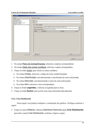 Centro de Treinamento Domínio A sua melhor escolha
45
1. No campo Plano de Contas/Empresa, selecione a empresa correspondente;
2. No campo Saldo das contas contábeis, selecione a opção correspondente.
3. Clique no botão Incluir, para incluir as contas contábeis;
• Na coluna Código, selecione o código da conta contábil desejada.
• Na coluna Classificação, será demonstrada a classificação da conta selecionada;
• Na coluna Descrição, será demonstrado o nome da conta selecionada;
• Na coluna Item, selecione o item correspondente.
4. Clique no botão Legendas, e informe as legendas para os itens.
5. Clique no botão Excluir, para excluir uma conta informada indevidamente.
5.2.2. Criar Dashboards
Nessa opção você poderá configurar a visualização dos gráficos. Verifique conforme a
seguir:
1. Clique no menu Utilitários, submenu Dashboard Gerencial opção Criar Dashboards,
para abrir a janela Criar Dashboards, conforme a figura a seguir:
 