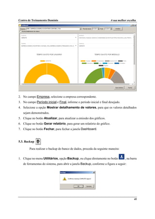 Centro de Treinamento Domínio A sua melhor escolha
48
2. No campo Empresa, selecione a empresa correspondente.
3. No campo Período inicial e Final, informe o período inicial e final desejado.
4. Selecione a opção Mostrar detalhamento de valores, para que os valores detalhados
sejam demonstrados.
5. Clique no botão Atualizar, para atualizar a emissão dos gráficos.
6. Clique no botão Gerar relatório, para gerar um relatório do gráfico.
7. Clique no botão Fechar, para fechar a janela Dashboard.
5.3. Backup
Para realizar o backup do banco de dados, proceda da seguinte maneira:
1. Clique no menu Utilitários, opção Backup, ou clique diretamente no botão , na barra
de ferramentas do sistema, para abrir a janela Backup, conforme a figura a seguir:
 