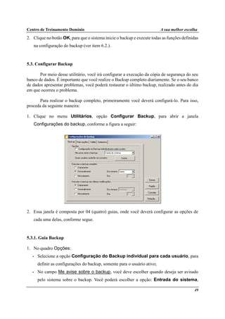 Centro de Treinamento Domínio A sua melhor escolha
49
2. Clique no botão OK, para que o sistema inicie o backup e execute todas as funções definidas
na configuração do backup (ver item 6.2.).
5.3. Configurar Backup
Por meio desse utilitário, você irá configurar a execução da cópia de segurança do seu
banco de dados. É importante que você realize o Backup completo diariamente. Se o seu banco
de dados apresentar problemas, você poderá restaurar o último backup, realizado antes do dia
em que ocorreu o problema.
Para realizar o backup completo, primeiramente você deverá configurá-lo. Para isso,
proceda da seguinte maneira:
1. Clique no menu Utilitários, opção Configurar Backup, para abrir a janela
Configurações do backup, conforme a figura a seguir:
2. Essa janela é composta por 04 (quatro) guias, onde você deverá configurar as opções de
cada uma delas, conforme segue.
5.3.1. Guia Backup
1. No quadro Opções:
• Selecione a opção Configuração do Backup individual para cada usuário, para
definir as configurações do backup, somente para o usuário ativo;
• No campo Me avise sobre o backup, você deve escolher quando deseja ser avisado
pelo sistema sobre o backup. Você poderá escolher a opção: Entrada do sistema,
 