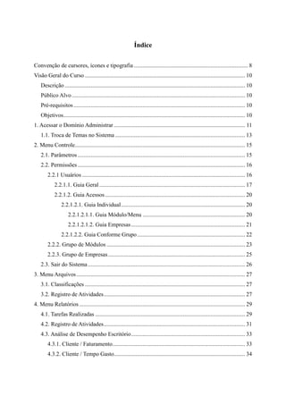 Índice
Convenção de cursores, ícones e tipografia ............................................................................... 8
Visão Geral do Curso ............................................................................................................... 10
Descrição ............................................................................................................................. 10
Público Alvo ........................................................................................................................ 10
Pré-requisitos....................................................................................................................... 10
Objetivos.............................................................................................................................. 10
1. Acessar o Domínio Administrar ........................................................................................... 11
1.1. Troca de Temas no Sistema .......................................................................................... 13
2. Menu Controle...................................................................................................................... 15
2.1. Parâmetros .................................................................................................................... 15
2.2. Permissões .................................................................................................................... 16
2.2.1 Usuários ................................................................................................................. 16
2.2.1.1. Guia Geral ..................................................................................................... 17
2.2.1.2. Guia Acessos ................................................................................................. 20
2.2.1.2.1. Guia Individual...................................................................................... 20
2.2.1.2.1.1. Guia Módulo/Menu ....................................................................... 20
2.2.1.2.1.2. Guia Empresas............................................................................... 21
2.2.1.2.2. Guia Conforme Grupo........................................................................... 22
2.2.2. Grupo de Módulos ................................................................................................ 23
2.2.3. Grupo de Empresas............................................................................................... 25
2.3. Sair do Sistema............................................................................................................. 26
3. Menu Arquivos..................................................................................................................... 27
3.1. Classificações ............................................................................................................... 27
3.2. Registro de Atividades.................................................................................................. 27
4. Menu Relatórios ................................................................................................................... 29
4.1. Tarefas Realizadas ........................................................................................................ 29
4.2. Registro de Atividades.................................................................................................. 31
4.3. Análise de Desempenho Escritório............................................................................... 33
4.3.1. Cliente / Faturamento............................................................................................ 33
4.3.2. Cliente / Tempo Gasto........................................................................................... 34
 