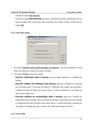Centro de Treinamento Domínio A sua melhor escolha
51
semana no campo Dia semana;
• Selecione a opção Mensalmente, para fazer o backup das últimas modificações do seu
banco de dados uma vez por mês. Após selecionar esse campo, escolha o dia do mês no
campo Dia.
5.3.2. Guia Mais opções
1. No campo Caminho onde serão gravados os arquivos, você deverá informar o local
onde será realizada a cópia do seu banco de dados.
2. No quadro Opções, selecione a opção:
• Imprimir notificação sobre o backup, para que sejam impressos os resultados do
backup;
• Executar utilitário de validação após backup, para que o utilitário de validação
seja executado após a conclusão do backup. É importante que sempre seja realizada a
validação do banco de dados, pois através dessa, o sistema verificará se o seu banco de
dados possui algum erro;
• Executar utilitário de compactação após o backup, para que o utilitário de
compactação seja executado, após a conclusão do backup. É importante que seja realizada
a compactação do banco de dados, pois através dessa, o sistema diminuirá o tamanho do
seu arquivo de backup, para que o mesmo não ocupe muito espaço em disco.
5.3.3. Guia Valida
 