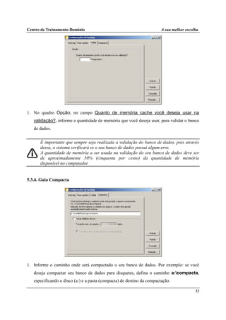 Centro de Treinamento Domínio A sua melhor escolha
52
1. No quadro Opção, no campo Quanto de memória cache você deseja usar na
validação?, informe a quantidade de memória que você deseja usar, para validar o banco
de dados.
É importante que sempre seja realizada a validação do banco de dados, pois através
dessa, o sistema verificará se o seu banco de dados possui algum erro.
A quantidade de memória a ser usada na validação do seu banco de dados deve ser
de aproximadamente 50% (cinquenta por cento) da quantidade de memória
disponível no computador.
5.3.4. Guia Compacta
1. Informe o caminho onde será compactado o seu banco de dados. Por exemplo: se você
deseja compactar seu banco de dados para disquetes, defina o caminho a:compacta,
especificando o disco (a:) e a pasta (compacta) de destino da compactação.
 