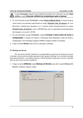 Centro de Treinamento Domínio A sua melhor escolha
53
A guia Compacta somente estará disponível quando você selecionar na guia Mais
opções a opção Executar utilitário de compactação após o backup.
2. Se você selecionar na guia Compacta o campo Gerar múltiplos discos, o sistema irá gerar
vários arquivos do tamanho especificado no campo Tamanho máx. do arquivo. Se você
direcionar o backup para disquetes (a:) o sistema exibirá automaticamente no campo
Tamanho máx. do arquivo o valor 1.440.000 bytes, que é a capacidade de armazenamento
dos disquetes, ou seja de 1,44 Mb.
3. Se você selecionar, na guia Compacta, a opção Formatar o disco antes de iniciar a
compactação, o sistema irá realizar a formatação do(s) disquete(s), antes de iniciar a
compactação. Essa formatação apagará TODOS os dados contidos no disquete.
4. Clique no botão Gravar, para salvar as alterações realizadas.
5.4. Backup em Nuvem
Por meio deste utilitário, poderão ser acompanhados os processos do backup em nuvem
e efetuado o desvinculo da estação responsável pelo agente de backup. Se o seu banco de dados
apresentar problemas, você poderá restaurar o último backup enviado para a nuvem, realizado
antes do dia em que ocorreu o problema.
1. Clique no menu Utilitários, opção Backup em Nuvem, para abrir a janela Backup em
Nuvem, conforme a figura a seguir:
 