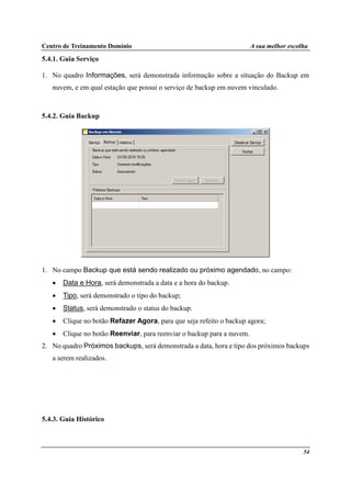 Centro de Treinamento Domínio A sua melhor escolha
54
5.4.1. Guia Serviço
1. No quadro Informações, será demonstrada informação sobre a situação do Backup em
nuvem, e em qual estação que possui o serviço de backup em nuvem vinculado.
5.4.2. Guia Backup
1. No campo Backup que está sendo realizado ou próximo agendado, no campo:
• Data e Hora, será demonstrada a data e a hora do backup.
• Tipo, será demonstrado o tipo do backup;
• Status, será demonstrado o status do backup.
• Clique no botão Refazer Agora, para que seja refeito o backup agora;
• Clique no botão Reenviar, para reenviar o backup para a nuvem.
2. No quadro Próximos backups, será demonstrada a data, hora e tipo dos próximos backups
a serem realizados.
5.4.3. Guia Histórico
 