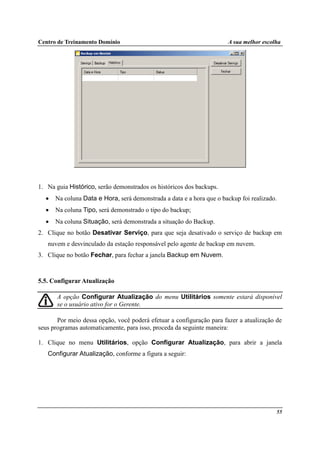 Centro de Treinamento Domínio A sua melhor escolha
55
1. Na guia Histórico, serão demonstrados os históricos dos backups.
• Na coluna Data e Hora, será demonstrada a data e a hora que o backup foi realizado.
• Na coluna Tipo, será demonstrado o tipo do backup;
• Na coluna Situação, será demonstrada a situação do Backup.
2. Clique no botão Desativar Serviço, para que seja desativado o serviço de backup em
nuvem e desvinculado da estação responsável pelo agente de backup em nuvem.
3. Clique no botão Fechar, para fechar a janela Backup em Nuvem.
5.5. Configurar Atualização
A opção Configurar Atualização do menu Utilitários somente estará disponível
se o usuário ativo for o Gerente.
Por meio dessa opção, você poderá efetuar a configuração para fazer a atualização de
seus programas automaticamente, para isso, proceda da seguinte maneira:
1. Clique no menu Utilitários, opção Configurar Atualização, para abrir a janela
Configurar Atualização, conforme a figura a seguir:
 