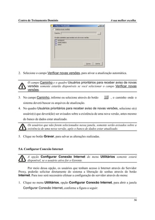 Centro de Treinamento Domínio A sua melhor escolha
56
2. Selecione o campo Verificar novas versões, para ativar a atualização automática.
O campo Caminho e o quadro Usuários prioritários para receber aviso de novas
versões somente estarão disponíveis se você selecionar o campo Verificar novas
versões.
3. No campo Caminho, informe ou selecione através do botão , o caminho onde o
sistema deverá buscar os arquivos de atualização.
4. No quadro Usuários prioritários para receber aviso de novas versões, selecione o(s)
usuário(s) que deverá(ão) ser avisados sobre a existência de uma nova versão, antes mesmo
do banco de dados estar atualizado.
Os usuários que não forem selecionados nessa janela, somente serão avisados sobre a
existência de uma nova versão, após o banco de dados estar atualizado.
5. Clique no botão Gravar, para salvar as alterações realizadas.
5.6. Configurar Conexão Internet
A opção Configurar Conexão Internet do menu Utilitários somente estará
disponível, se o usuário ativo for o Gerente.
Por meio dessa opção, os usuários que tenham acesso à Internet através do Servidor
Proxy, poderão solicitar diretamente do sistema a liberação de senhas através do botão
Internet. Para isso será necessário efetuar a configuração do servidor através do menu:
1. Clique no menu Utilitários, opção Configurar Conexão Internet, para abrir a janela
Configurar Conexão Internet, conforme a figura a seguir:
 