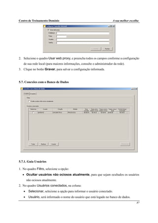 Centro de Treinamento Domínio A sua melhor escolha
57
2. Selecione o quadro Usar web proxy, e preencha todos os campos conforme a configuração
de sua rede local (para maiores informações, consulte o administrador da rede).
3. Clique no botão Gravar, para salvar a configuração informada.
5.7. Conexões com o Banco de Dados
5.7.1. Guia Usuários
1. No quadro Filtro, selecione a opção:
• Ocultar usuários não ociosos atualmente, para que sejam ocultados os usuários
não ociosos atualmente.
2. No quadro Usuários conectados, na coluna:
• Selecionar, selecione a opção para informar o usuário conectado.
• Usuário, será informado o nome do usuário que está logado no banco de dados.
 