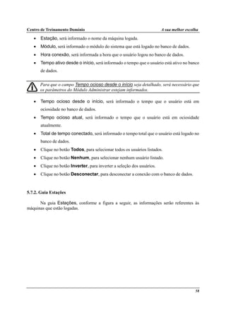 Centro de Treinamento Domínio A sua melhor escolha
58
• Estação, será informado o nome da máquina logada.
• Módulo, será informado o módulo do sistema que está logado no banco de dados.
• Hora conexão, será informada a hora que o usuário logou no banco de dados.
• Tempo ativo desde o início, será informado o tempo que o usuário está ativo no banco
de dados.
Para que o campo Tempo ocioso desde o início seja detalhado, será necessário que
os parâmetros do Módulo Administrar estejam informados.
• Tempo ocioso desde o início, será informado o tempo que o usuário está em
ociosidade no banco de dados.
• Tempo ocioso atual, será informado o tempo que o usuário está em ociosidade
atualmente.
• Total de tempo conectado, será informado o tempo total que o usuário está logado no
banco de dados.
• Clique no botão Todos, para selecionar todos os usuários listados.
• Clique no botão Nenhum, para selecionar nenhum usuário listado.
• Clique no botão Inverter, para inverter a seleção dos usuários.
• Clique no botão Desconectar, para desconectar a conexão com o banco de dados.
5.7.2. Guia Estações
Na guia Estações, conforme a figura a seguir, as informações serão referentes às
máquinas que estão logadas.
 