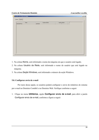 Centro de Treinamento Domínio A sua melhor escolha
59
1. Na coluna Nome, será informado o nome da máquina em que o usuário está logado.
2. Na coluna Usuário da Rede, será informado o nome do usuário que está logado na
máquina.
3. Na coluna Seção Windows, será informado o número da seção Windows.
5.8. Configurar envio de e-mail
Por meio dessa opção, os usuários poderá configurar o envio de relatórios do sistema
por e-mail no Domínio Contábil e no Domínio Web. Verifique conforme a seguir:
1. Clique no menu Utilitários, opção Configurar envio de e-mail, para abrir a janela
Configurar envio de e-mail, conforme a figura a seguir:
 