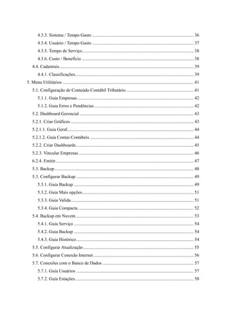 4.3.3. Sistema / Tempo Gasto ......................................................................................... 36
4.3.4. Usuário / Tempo Gasto ......................................................................................... 37
4.3.5. Tempo de Serviço.................................................................................................. 38
4.3.6. Custo / Benefício .................................................................................................. 38
4.4. Cadastrais...................................................................................................................... 39
4.4.1. Classificações........................................................................................................ 39
5. Menu Utilitários ................................................................................................................... 41
5.1. Configuração de Conteúdo Contábil Tributário ........................................................... 41
5.1.1. Guia Empresas ...................................................................................................... 42
5.1.2. Guia Erros e Pendências ....................................................................................... 42
5.2. Dashboard Gerencial .................................................................................................... 43
5.2.1. Criar Gráficos ............................................................................................................ 43
5.2.1.1. Guia Geral............................................................................................................... 44
5.2.1.2. Guia Contas Contábeis ........................................................................................... 44
5.2.2. Criar Dashboards ....................................................................................................... 45
5.2.3. Vincular Empresas..................................................................................................... 46
6.2.4. Emitir......................................................................................................................... 47
5.3. Backup.......................................................................................................................... 48
5.3. Configurar Backup ....................................................................................................... 49
5.3.1. Guia Backup ......................................................................................................... 49
5.3.2. Guia Mais opções.................................................................................................. 51
5.3.3. Guia Valida............................................................................................................ 51
5.3.4. Guia Compacta ..................................................................................................... 52
5.4. Backup em Nuvem ....................................................................................................... 53
5.4.1. Guia Serviço ......................................................................................................... 54
5.4.2. Guia Backup ......................................................................................................... 54
5.4.3. Guia Histórico....................................................................................................... 54
5.5. Configurar Atualização................................................................................................. 55
5.6. Configurar Conexão Internet........................................................................................ 56
5.7. Conexões com o Banco de Dados ................................................................................ 57
5.7.1. Guia Usuários ....................................................................................................... 57
5.7.2. Guia Estações........................................................................................................ 58
 