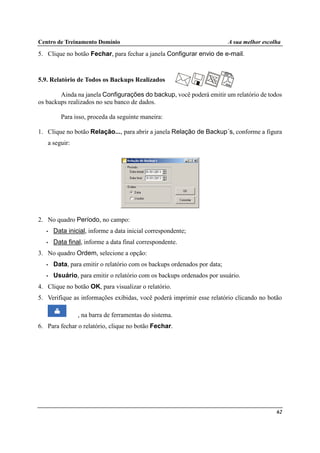 Centro de Treinamento Domínio A sua melhor escolha
62
5. Clique no botão Fechar, para fechar a janela Configurar envio de e-mail.
5.9. Relatório de Todos os Backups Realizados
Ainda na janela Configurações do backup, você poderá emitir um relatório de todos
os backups realizados no seu banco de dados.
Para isso, proceda da seguinte maneira:
1. Clique no botão Relação..., para abrir a janela Relação de Backup´s, conforme a figura
a seguir:
2. No quadro Período, no campo:
• Data inicial, informe a data inicial correspondente;
• Data final, informe a data final correspondente.
3. No quadro Ordem, selecione a opção:
• Data, para emitir o relatório com os backups ordenados por data;
• Usuário, para emitir o relatório com os backups ordenados por usuário.
4. Clique no botão OK, para visualizar o relatório.
5. Verifique as informações exibidas, você poderá imprimir esse relatório clicando no botão
, na barra de ferramentas do sistema.
6. Para fechar o relatório, clique no botão Fechar.
 