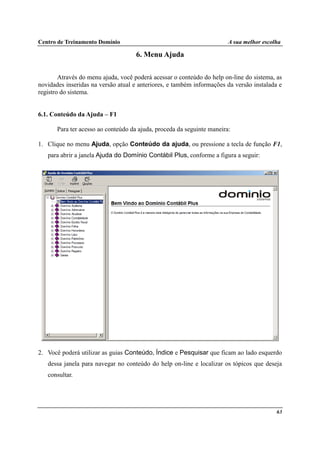 Centro de Treinamento Domínio A sua melhor escolha
63
6. Menu Ajuda
Através do menu ajuda, você poderá acessar o conteúdo do help on-line do sistema, as
novidades inseridas na versão atual e anteriores, e também informações da versão instalada e
registro do sistema.
6.1. Conteúdo da Ajuda – F1
Para ter acesso ao conteúdo da ajuda, proceda da seguinte maneira:
1. Clique no menu Ajuda, opção Conteúdo da ajuda, ou pressione a tecla de função F1,
para abrir a janela Ajuda do Domínio Contábil Plus, conforme a figura a seguir:
2. Você poderá utilizar as guias Conteúdo, Índice e Pesquisar que ficam ao lado esquerdo
dessa janela para navegar no conteúdo do help on-line e localizar os tópicos que deseja
consultar.
 