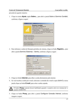 Centro de Treinamento Domínio A sua melhor escolha
67
proceda da seguinte maneira:
1. Clique no menu Ajuda, opção Sobre..., para abrir a janela Sobre o Domínio Contábil,
conforme a figura a seguir:
2. Para informar a senha de liberação periódica do sistema, clique no botão Registro... para
abrir a janela Domínio Sistemas – Senha, conforme a figura a seguir:
3. Clique no botão Internet, para obter a senha diretamente pela internet.
4. Se você recebeu a senha por e-mail, selecione o conteúdo do e-mail e copie (Ctrl+C) e nessa
janela clique no botão E-mail, para colar a senha copiada.
O botão Proxy somente ficará habilitado quando o usuário ativo no sistema for o
usuário GERENTE.
5. Clique no botão Proxy, para abrir a janela Configurar Conexão Internet, conforme
imagem a seguir:
 
