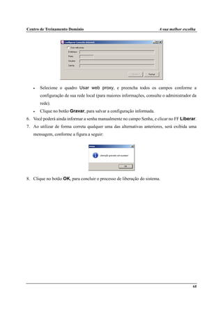Centro de Treinamento Domínio A sua melhor escolha
68
• Selecione o quadro Usar web proxy, e preencha todos os campos conforme a
configuração de sua rede local (para maiores informações, consulte o administrador da
rede).
• Clique no botão Gravar, para salvar a configuração informada.
6. Você poderá ainda informar a senha manualmente no campo Senha, e clicar no FF Liberar.
7. Ao utilizar de forma correta qualquer uma das alternativas anteriores, será exibida uma
mensagem, conforme a figura a seguir:
8. Clique no botão OK, para concluir o processo de liberação do sistema.
 