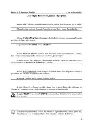 Centro de Treinamento Domínio A sua melhor escolha
8
Convenção de cursores, ícones e tipografia
Afonte Arial é utilizada para se referir a títulos de janelas, guias e quadros, por exemplo:
Dê duplo clique no ícone Domínio Administrar, para abrir a janela Conectando...
Afonte Arial em Negrito é utilizada para definir botões, ícones, menus e opções, onde
você deverá clicar, por exemplo:
Clique no menu Controle, opção Usuários.
A fonte Arial em Itálico é utilizada para definir os nomes dos sistemas da Domínio,
bem como as marcas registradas citadas nesse material, por exemplo:
O conhecimento a ser adquirido é inteiramente voltado a operar de maneira correta e
eficaz o módulo de Administrar do Domínio Contábil.
A fonte Arial Sublinhado é utilizada para definir os nomes dos campos de cadastros e
parâmetros dos sistemas da Domínio, por exemplo:
No campo Usuário, digite o nome do novo usuário.
A fonte Times New Roman em Itálico junto com o ícone abaixo são utilizados em
observações importantes, que estarão dispostas nesse material, por exemplo:
A opção Usuários do menu Controle somente estará disponível se o usuário ativo
for o Gerente.
Este ícone você encontrará ao lado dos títulos de alguns relatórios, livros, guias, etc.,
indicando que você poderá salvar esse item em alguns formatos disponíveis.
 