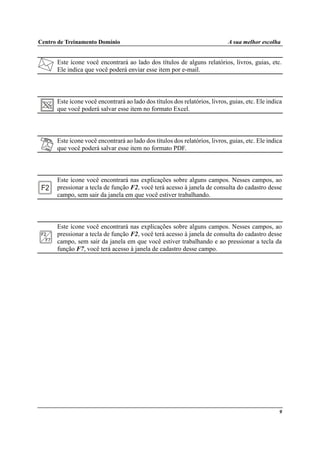 Centro de Treinamento Domínio A sua melhor escolha
9
Este ícone você encontrará ao lado dos títulos de alguns relatórios, livros, guias, etc.
Ele indica que você poderá enviar esse item por e-mail.
Este ícone você encontrará ao lado dos títulos dos relatórios, livros, guias, etc. Ele indica
que você poderá salvar esse item no formato Excel.
Este ícone você encontrará ao lado dos títulos dos relatórios, livros, guias, etc. Ele indica
que você poderá salvar esse item no formato PDF.
Este ícone você encontrará nas explicações sobre alguns campos. Nesses campos, ao
pressionar a tecla de função F2, você terá acesso à janela de consulta do cadastro desse
campo, sem sair da janela em que você estiver trabalhando.
Este ícone você encontrará nas explicações sobre alguns campos. Nesses campos, ao
pressionar a tecla de função F2, você terá acesso à janela de consulta do cadastro desse
campo, sem sair da janela em que você estiver trabalhando e ao pressionar a tecla da
função F7, você terá acesso à janela de cadastro desse campo.
 