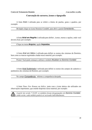 Centro de Treinamento Domínio                                          A sua melhor escolha

                    Convenção de cursores, ícones e tipografia

      A fonte Arial é utilizada para se referir a títulos de janelas, guias e quadros, por
exemplo:

       Dê duplo clique no ícone Domínio Contábil, para abrir a janela Conectando...



       A fonte Arial em Negrito é utilizada para definir , ícones, menus e opções, onde você
deverá clicar, por exemplo:

       Clique no menu Arquivo, opção Impostos.



      A fonte Arial em Itálico é utilizada para definir os nomes dos sistemas da Domínio,
bem como as marcas registradas citadas nesse material, por exemplo:

       Pronto! Você pode começar a utilizar o módulo Atualizar do Domínio Contábil.



      A fonte Arial Sublinhado é utilizada para definir os nomes dos campos de cadastros e
parâmetros dos sistemas da Domínio, por exemplo:


       No campo Competência, informe a competência desejada.




       A fonte Times New Roman em Itálico, junto com o ícone abaixo são utilizados em
observações importantes, que estarão dispostas nesse material, por exemplo:

       A partir da versão 7.2A-05, os módulos foram desagrupados do Domínio Contábil,
       sendo assim, cada módulo poderá ser acessado individualmente.




                                                                                         10
 