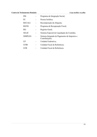 Centro de Treinamento Domínio                                      A sua melhor escolha
             PIS           –    Programa de Integração Social;
             PJ            –    Pessoa Jurídica;
             RECALI        –    Recomposição de Alíquota;
             REFIS         –    Programa de Recuperação Fiscal;
             RG            –    Registro Geral;
             SELIC         –    Sistema Especial de Liquidação da Custódia;
             SIMPLES       –    Sistema Integrado de Pagamento de Impostos e
                                Contribuições;
             UF            –    Unidade Federativa;
             UFIR          –    Unidade Fiscal de Referência;
             UFR           –    Unidade Fiscal de Referência.




                                                                                    13
 