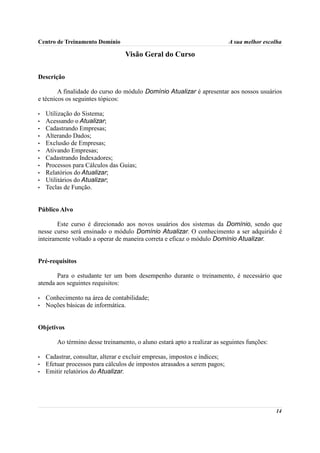 Centro de Treinamento Domínio                                               A sua melhor escolha

                                  Visão Geral do Curso

Descrição

        A finalidade do curso do módulo Domínio Atualizar é apresentar aos nossos usuários
e técnicos os seguintes tópicos:

•   Utilização do Sistema;
•   Acessando o Atualizar;
•   Cadastrando Empresas;
•   Alterando Dados;
•   Exclusão de Empresas;
•   Ativando Empresas;
•   Cadastrando Indexadores;
•   Processos para Cálculos das Guias;
•   Relatórios do Atualizar;
•   Utilitários do Atualizar;
•   Teclas de Função.


Público Alvo

        Este curso é direcionado aos novos usuários dos sistemas da Domínio, sendo que
nesse curso será ensinado o módulo Domínio Atualizar. O conhecimento a ser adquirido é
inteiramente voltado a operar de maneira correta e eficaz o módulo Domínio Atualizar.


Pré-requisitos

       Para o estudante ter um bom desempenho durante o treinamento, é necessário que
atenda aos seguintes requisitos:

•   Conhecimento na área de contabilidade;
•   Noções básicas de informática.


Objetivos

        Ao término desse treinamento, o aluno estará apto a realizar as seguintes funções:

•   Cadastrar, consultar, alterar e excluir empresas, impostos e índices;
•   Efetuar processos para cálculos de impostos atrasados a serem pagos;
•   Emitir relatórios do Atualizar.




                                                                                             14
 