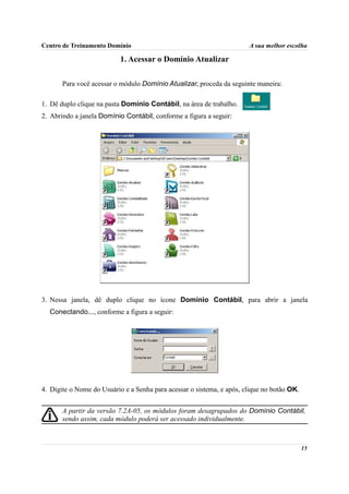 Centro de Treinamento Domínio                                          A sua melhor escolha

                           1. Acessar o Domínio Atualizar

       Para você acessar o módulo Domínio Atualizar, proceda da seguinte maneira:

1. Dê duplo clique na pasta Domínio Contábil, na área de trabalho.
2. Abrindo a janela Domínio Contábil, conforme a figura a seguir:




3. Nessa janela, dê duplo clique no ícone Domínio Contábil, para abrir a janela
  Conectando..., conforme a figura a seguir:




4. Digite o Nome do Usuário e a Senha para acessar o sistema, e após, clique no botão OK.


       A partir da versão 7.2A-05, os módulos foram desagrupados do Domínio Contábil,
       sendo assim, cada módulo poderá ser acessado individualmente.



                                                                                            15
 