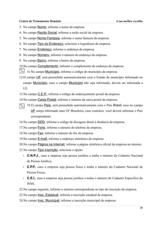 Centro de Treinamento Domínio                                          A sua melhor escolha
3. No campo Nome, informe o nome da empresa.
4. No campo Razão Social, informe a razão social da empresa.
5. No campo Nome Fantasia, informe o nome fantasia da empresa.
6. No campo Tipo do Endereço, selecione o logradouro da empresa.
7. No campo Endereço, informe o endereço da empresa.
8. No campo Número, informe o número do endereço da empresa.
9. No campo Bairro, informe o bairro da empresa.
10.No campo Complemento, informe o complemento do endereço da empresa.
      11.No campo Município, informe o código do município da empresa.
12.O campo UF, será preenchido automaticamente com o Estado do município informado no
  campo Município, caso o campo Município não seja informado, deverá ser informada a
  UF.
13.No campo C.E.P., informe o código de endereçamento postal da empresa.
14.No campo Caixa Postal, informe o número da caixa postal da empresa.
      15.O campo País, será preenchido automaticamente com o País Brasil, caso no campo
        UF esteja informado uma UF Brasileira, caso contrário, você deverá informar o País
        correspondente.
16.No campo DDD, informe o código de discagem direta a distância da empresa.
17.No campo Fone, informe o número do telefone da empresa.
18.No campo Fax, informe o número do fax da empresa.
19.No campo E-mail, informe o endereço eletrônico da empresa.
20.No campo Página na Internet, informe a página eletrônica oficial da empresa na internet.
21.No campo Tipo inscrição, selecione a opção:
  •   C.N.P.J., caso a empresa seja pessoa jurídica e tenha o número do Cadastro Nacional
      de Pessoa Jurídica;
  •   C.P.F., caso a empresa seja pessoa física e tenha o número do Cadastro Nacional de
      Pessoa Física;
  •   C.E.I., caso a empresa seja pessoa jurídica e tenha o número do Cadastro Específico do
      INSS.
22.No campo seguinte, informe o número correspondente ao tipo de inscrição da empresa.
23.No campo Insc. Estadual, informe a inscrição estadual da empresa.
24.No campo Insc. Municipal, informe a inscrição municipal da empresa.

                                                                                         18
 