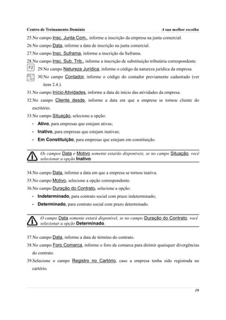 Centro de Treinamento Domínio                                           A sua melhor escolha
25.No campo Insc. Junta Com., informe a inscrição da empresa na junta comercial.
26.No campo Data, informe a data de inscrição na junta comercial.
27.No campo Insc. Suframa, informe a inscrição da Suframa.
28.No campo Insc. Sub. Trib., informe a inscrição de substituição tributária correspondente.
      29.No campo Natureza Jurídica, informe o código da natureza jurídica da empresa.
      30.No campo Contador, informe o código do contador previamente cadastrado (ver
        item 2.4.).
31.No campo Início Atividades, informe a data de início das atividades da empresa.
32.No campo Cliente desde, informe a data em que a empresa se tornou cliente do
  escritório.
33.No campo Situação, selecione a opção:
  •   Ativo, para empresas que estejam ativas;
  •   Inativo, para empresas que estejam inativas;
  •   Em Constituição, para empresas que estejam em constituição.


       Os campos Data e Motivo somente estarão disponíveis, se no campo Situação, você
       selecionar a opção Inativo.


34.No campo Data, informe a data em que a empresa se tornou inativa.
35.No campo Motivo, selecione a opção correspondente.
36.No campo Duração do Contrato, selecione a opção:
  •   Indeterminado, para contrato social com prazo indeterminado;
  •   Determinado, para contrato social com prazo determinado.


       O campo Data somente estará disponível, se no campo Duração do Contrato, você
       selecionar a opção Determinado.


37.No campo Data, informe a data de término do contrato.
38.No campo Foro Comarca, informe o foro da comarca para dirimir quaisquer divergências
  do contrato.
39.Selecione o campo Registro no Cartório, caso a empresa tenha sido registrada no
  cartório.



                                                                                           19
 