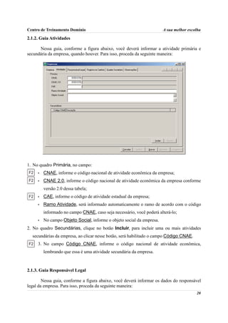 Centro de Treinamento Domínio                                          A sua melhor escolha

2.1.2. Guia Atividades

      Nessa guia, conforme a figura abaixo, você deverá informar a atividade primária e
secundária da empresa, quando houver. Para isso, proceda da seguinte maneira:




1. No quadro Primária, no campo:
     •   CNAE, informe o código nacional de atividade econômica da empresa;
     •   CNAE 2.0, informe o código nacional de atividade econômica da empresa conforme
         versão 2.0 dessa tabela;
     •   CAE, informe o código de atividade estadual da empresa;
     •   Ramo Atividade, será informado automaticamente o ramo de acordo com o código
         informado no campo CNAE, caso seja necessário, você poderá alterá-lo;
     •   No campo Objeto Social, informe o objeto social da empresa.
2. No quadro Secundárias, clique no botão Incluir, para incluir uma ou mais atividades
  secundárias da empresa, ao clicar nesse botão, será habilitado o campo Código CNAE.
     3. No campo Código CNAE, informe o código nacional de atividade econômica,
         lembrando que essa é uma atividade secundária da empresa.



2.1.3. Guia Responsável Legal

        Nessa guia, conforme a figura abaixo, você deverá informar os dados do responsável
legal da empresa. Para isso, proceda da seguinte maneira:
                                                                                        20
 